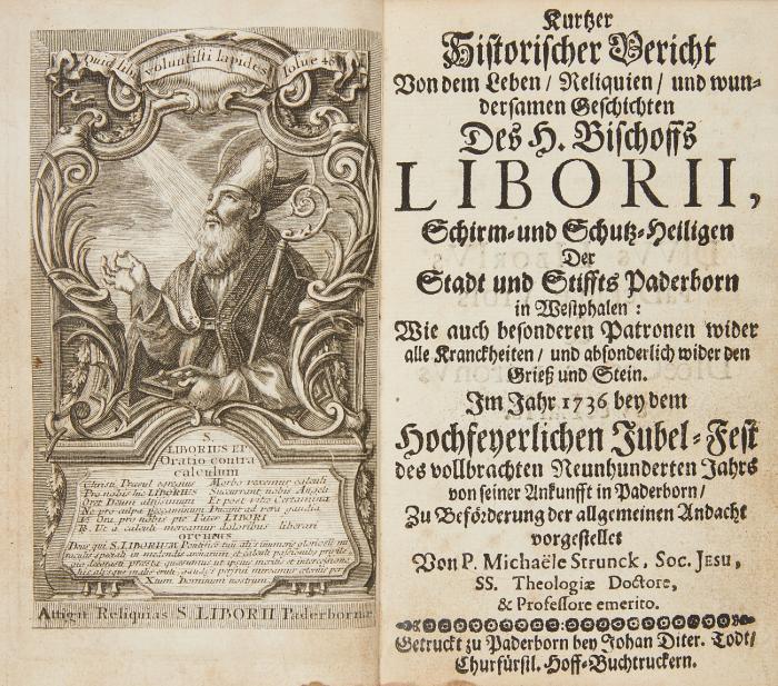 Kurtzer Historischer Bericht von dem Leben/ Reliquien/ und wundersamen Geschichten des H. Bischoffs Liborii, Schirm- und Schutz-Heiligen der Stadt und Stiffts Paderborn ... Im Jahr 1736. bey dem hochfeyerlichen Jubel-Fest des vollbrachten neunhunderten Jahrs von seiner Ankunfft in Paderborn.
Angebunden: [ders.?]: Geistliche Artzeney Gegen allerhand Gemüths- und Leibs-Kranckheiten besonders Steinschmertzen ... Oder: Nützliche Andacht zu dem heiligen wunderthätigen Liborius ... Von einem Priester der Soc. Jesu.