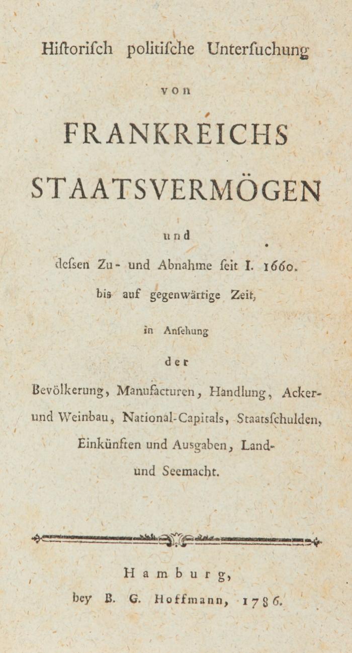 Historisch politische Untersuchung von Frankreichs Staatsvermögen und dessen Zu- und Abnahme seit I. 1660 bis auf gegenwärtige Zeit, in Ansehung der Bevölkerung, Manufacturen, Handlung, Acker- und Weinbau, National-Capitals, Staatsschulden, Einkünften und Ausgaben, Land- und Seemacht.