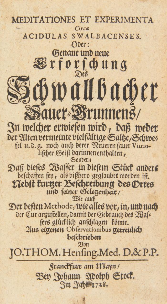 Meditationes et experimenta Circa Acidulas Swalbacenses. Oder: Genaue und neue Erforschung Des Schwallbacher Sauer-Brunnens, In welcher erwiesen wird, daß weder der Alten vermeinte vielfältige Saltze, Schwefel u. d. g. noch auch der Neueren sauer Vitriolischer Geist darinnen enthalten, Sondern Daß dieses Wasser in diesem Stück anders beschaffen sey, als bißhero geglaubet worden ist. + 1 beigebundenes Werk.