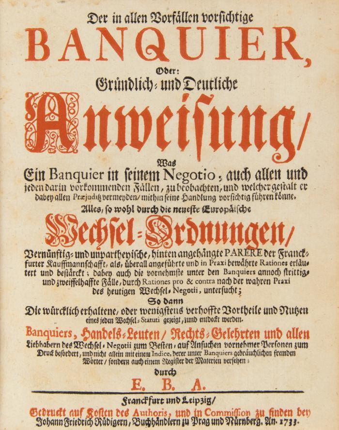 Der in allen Vorfällen vorsichtige Banquier, oder Gründlich- und Deutliche Anweisung, was ein Banquier in seinem Negotio auch allen und jeden darin vorkommenden Fällen, zu beobachten, und welcher gestalt er dabey allen Praejuditz vermeyden, mithin seine Handlung vorsichtig führen könne. Alles, so wohl durch die neueste Europaeische Wechsel- Ordnungen, vernünftig- und unpartheyische, hinten angehängte Parere der Franckfurter Kauffmannschafft ... erläutert und bestärckt; ... So dann die würcklich erhaltene, oder wenigstens verfoffte Vortheile und Nutzen ... gezeigt, und entdeckt werden. 2 in 1 Bd.