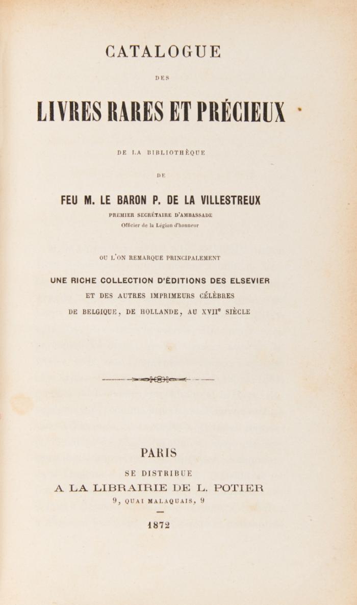 Catalogue des livres rares et précieux de la bibliothèque de Feu M. Baron P. de la Villestreux. Ou l'on remarque principalement une riche collection d'éditions des Elsevier et des autres imprimeurs célèbres de Belgique, de Hollande, au XVII<sup>e</sup> siècle. La vente aura lieu le lundi 8 avril 1872 et les deux jours suivants ... par Charles Pillet .. assisté de L. Potier.
