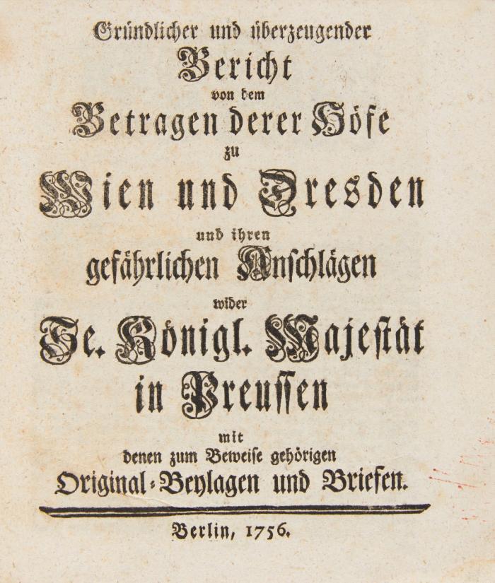 Siebenjähriger Krieg - 3 Kleinschriften.
1) Hertzberg, Ewald Friedrich von, Gründlicher und überzeugender Bericht von dem Betragen derer Höfe zu Wien und Dresden und ihren gefährlichen Anschlägen wider Se. Königl. Majestät in Preussen mit denen zum Beweise gehörigen Original-Beylagen und Briefen. Berlin, o. Dr. 1756. 52 SS. - VD18 10539751.  
2) Ursachen, welche Se. Königl. Maj. in Preussen bewogen, sich wider die Absichten des Wienerischen Hofes zu setzen, und deren Ausführung vorzukommen. Berlin, o. Dr. 1756. 16 SS. - VD18 90684044. 
3) Pro memoria [des preussischen Comidial-Gesandten zu Regensburg, Freiherrn Erich Christoph von Plotho]. Regenburg, 3. Nov. 1756. 6 SS. (Blattgr. 32 x 19 cm). - Vgl. VD18 10548637 (Umfang abweichend).