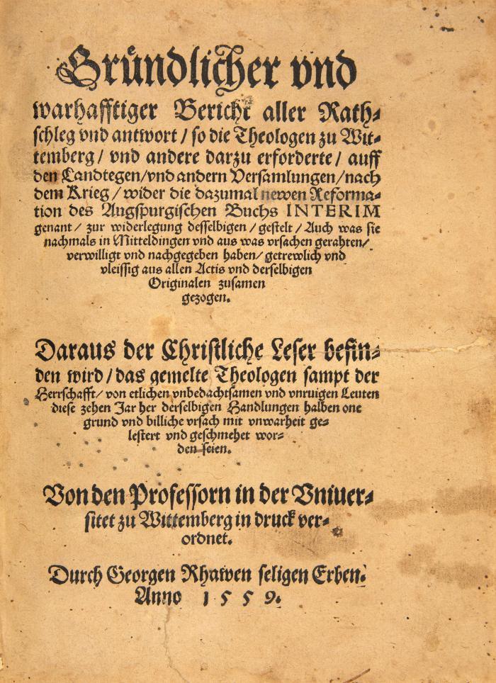 Augsburger Interim. - Gründlicher und wahrhafftiger Bericht aller Rathschleg und antwort, so die Theologen zu Wittemberg, und andere darzu erforderte, auff den Landtegen, und andern Versamlungen, nach dem Krieg, wider die dazumal newen Reformation des Augspurgischen Buchs Interim genannt, zur widerlegung desselbigen, gestelt. Von den Professorn in der Uniuersitet zu Wittemberg in druck verordnet.